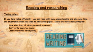 Reading and researching
Taking notes
If you take notes efficiently, you can read with more understanding and also save time
and frustration when you come to write your paper. These are three main principles:
● Know what kind of ideas you need to record.
● Don’t write down too much.
● Label your notes intelligently.
 