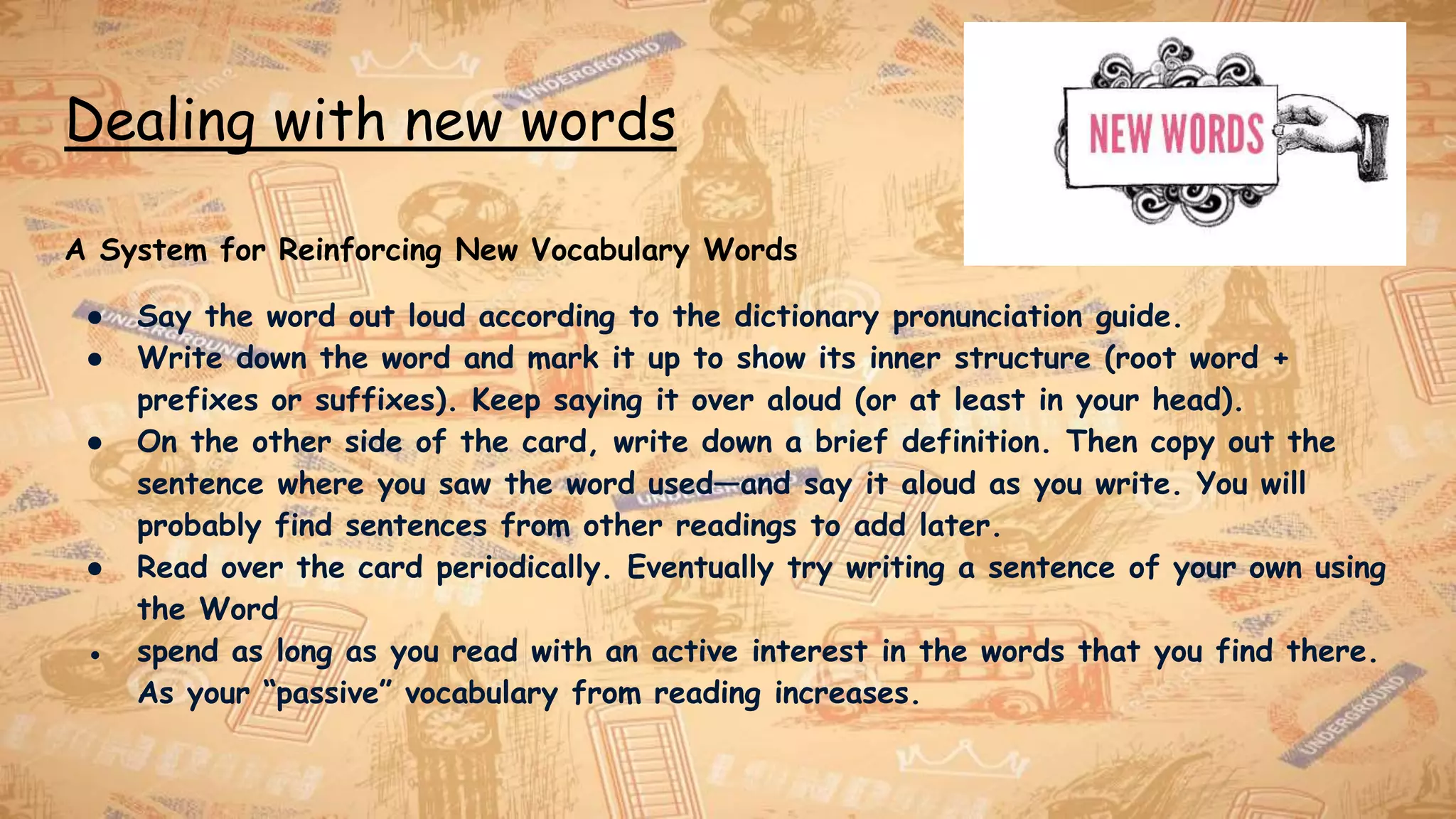 Dealing with new words
A System for Reinforcing New Vocabulary Words
● Say the word out loud according to the dictionary pronunciation guide.
● Write down the word and mark it up to show its inner structure (root word +
prefixes or suffixes). Keep saying it over aloud (or at least in your head).
● On the other side of the card, write down a brief definition. Then copy out the
sentence where you saw the word used—and say it aloud as you write. You will
probably find sentences from other readings to add later.
● Read over the card periodically. Eventually try writing a sentence of your own using
the Word
● spend as long as you read with an active interest in the words that you find there.
As your “passive” vocabulary from reading increases.
 