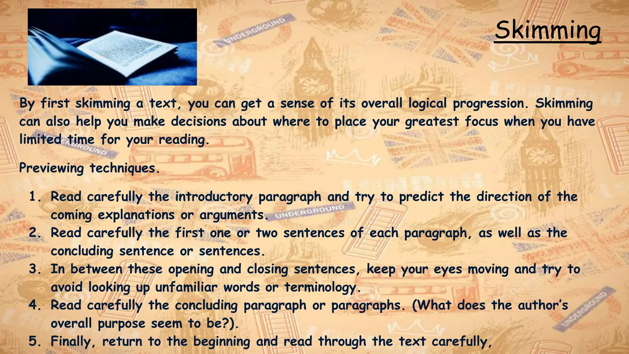 Skimming
By first skimming a text, you can get a sense of its overall logical progression. Skimming
can also help you make decisions about where to place your greatest focus when you have
limited time for your reading.
Previewing techniques.
1. Read carefully the introductory paragraph and try to predict the direction of the
coming explanations or arguments.
2. Read carefully the first one or two sentences of each paragraph, as well as the
concluding sentence or sentences.
3. In between these opening and closing sentences, keep your eyes moving and try to
avoid looking up unfamiliar words or terminology.
4. Read carefully the concluding paragraph or paragraphs. (What does the author’s
overall purpose seem to be?).
5. Finally, return to the beginning and read through the text carefully,
 