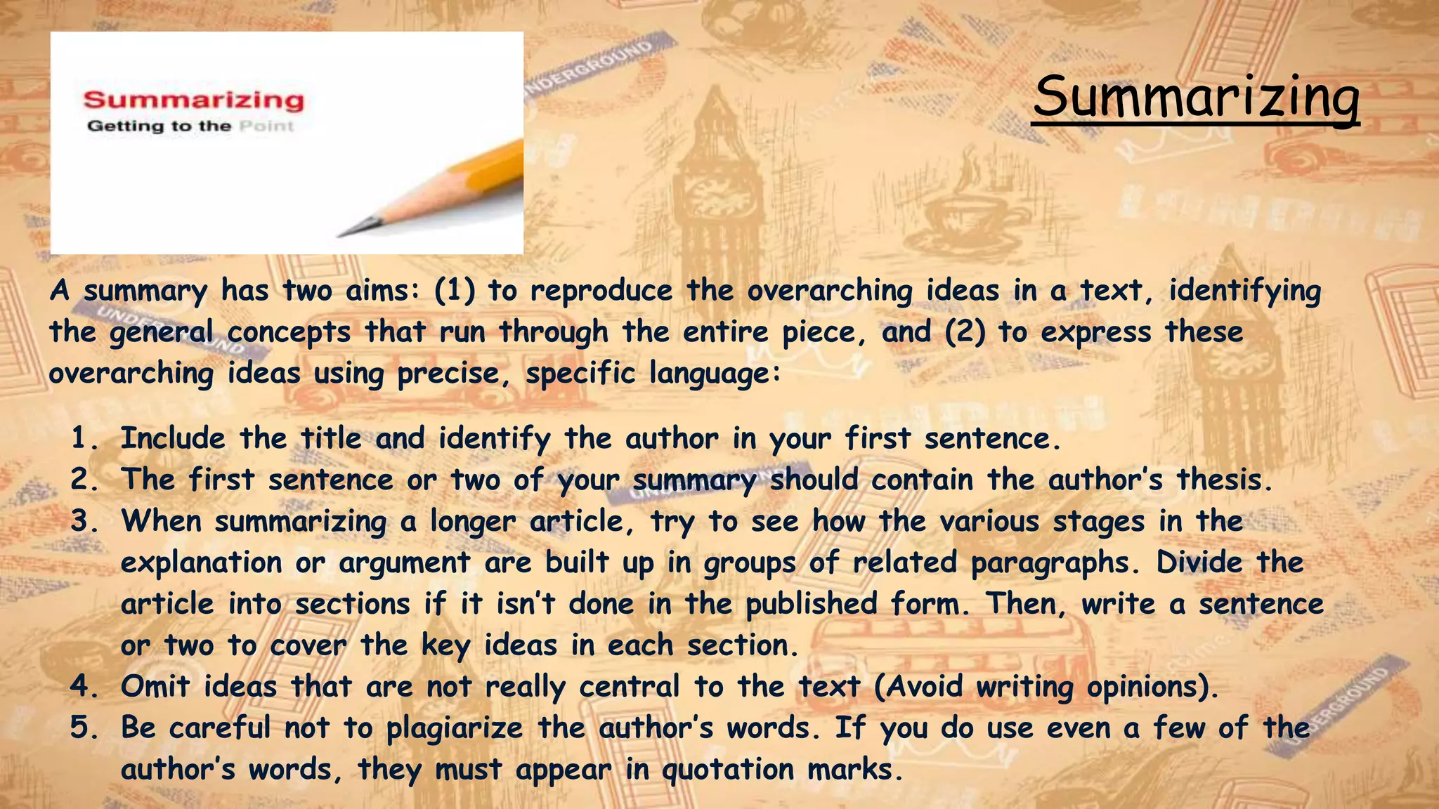 Summarizing
A summary has two aims: (1) to reproduce the overarching ideas in a text, identifying
the general concepts that run through the entire piece, and (2) to express these
overarching ideas using precise, specific language:
1. Include the title and identify the author in your first sentence.
2. The first sentence or two of your summary should contain the author’s thesis.
3. When summarizing a longer article, try to see how the various stages in the
explanation or argument are built up in groups of related paragraphs. Divide the
article into sections if it isn’t done in the published form. Then, write a sentence
or two to cover the key ideas in each section.
4. Omit ideas that are not really central to the text (Avoid writing opinions).
5. Be careful not to plagiarize the author’s words. If you do use even a few of the
author’s words, they must appear in quotation marks.
 