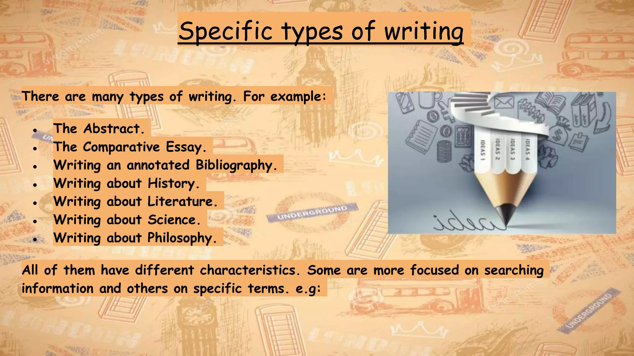 Specific types of writing
There are many types of writing. For example:
● The Abstract.
● The Comparative Essay.
● Writing an annotated Bibliography.
● Writing about History.
● Writing about Literature.
● Writing about Science.
● Writing about Philosophy.
All of them have different characteristics. Some are more focused on searching
information and others on specific terms. e.g:
 