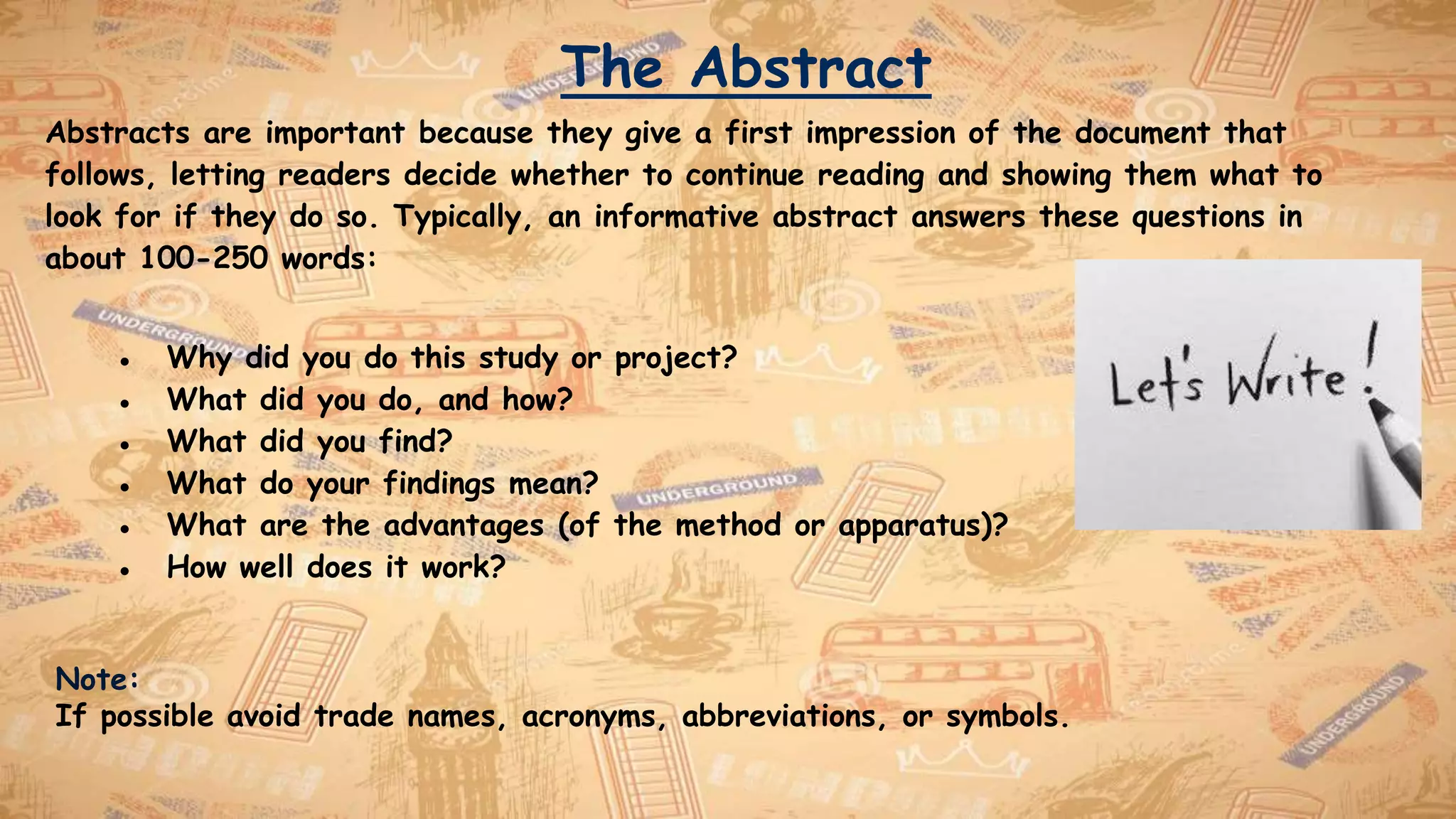 The Abstract
Abstracts are important because they give a first impression of the document that
follows, letting readers decide whether to continue reading and showing them what to
look for if they do so. Typically, an informative abstract answers these questions in
about 100-250 words:
● Why did you do this study or project?
● What did you do, and how?
● What did you find?
● What do your findings mean?
● What are the advantages (of the method or apparatus)?
● How well does it work?
Note:
If possible avoid trade names, acronyms, abbreviations, or symbols.
 