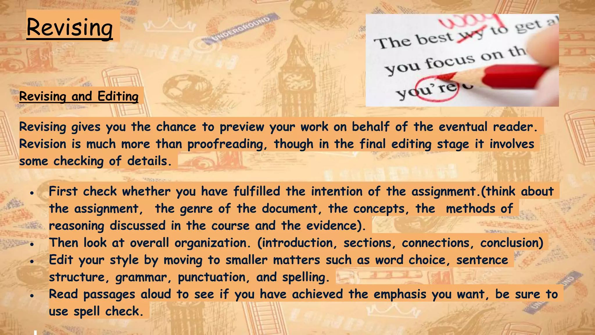 Revising
Revising and Editing
Revising gives you the chance to preview your work on behalf of the eventual reader.
Revision is much more than proofreading, though in the final editing stage it involves
some checking of details.
● First check whether you have fulfilled the intention of the assignment.(think about
the assignment, the genre of the document, the concepts, the methods of
reasoning discussed in the course and the evidence).
● Then look at overall organization. (introduction, sections, connections, conclusion)
● Edit your style by moving to smaller matters such as word choice, sentence
structure, grammar, punctuation, and spelling.
● Read passages aloud to see if you have achieved the emphasis you want, be sure to
use spell check.
 