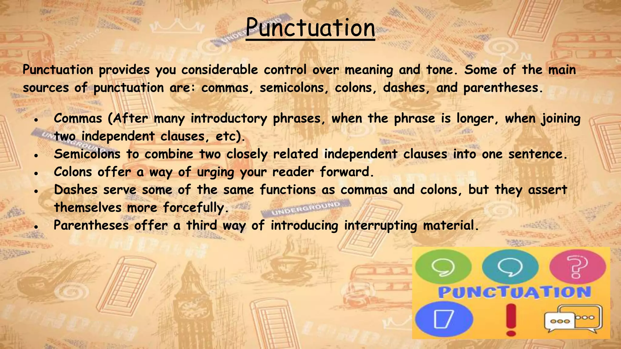 Punctuation
Punctuation provides you considerable control over meaning and tone. Some of the main
sources of punctuation are: commas, semicolons, colons, dashes, and parentheses.
● Commas (After many introductory phrases, when the phrase is longer, when joining
two independent clauses, etc).
● Semicolons to combine two closely related independent clauses into one sentence.
● Colons offer a way of urging your reader forward.
● Dashes serve some of the same functions as commas and colons, but they assert
themselves more forcefully.
● Parentheses offer a third way of introducing interrupting material.
 