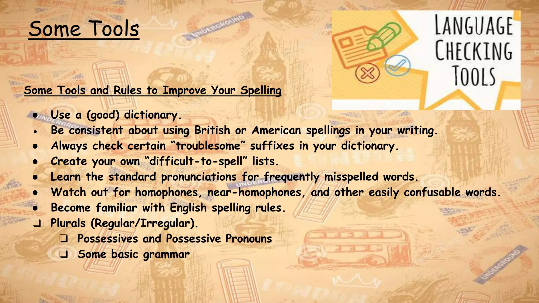 Some Tools
Some Tools and Rules to Improve Your Spelling
● Use a (good) dictionary.
● Be consistent about using British or American spellings in your writing.
● Always check certain “troublesome” suffixes in your dictionary.
● Create your own “difficult-to-spell” lists.
● Learn the standard pronunciations for frequently misspelled words.
● Watch out for homophones, near-homophones, and other easily confusable words.
● Become familiar with English spelling rules.
❏ Plurals (Regular/Irregular).
❏ Possessives and Possessive Pronouns
❏ Some basic grammar
 