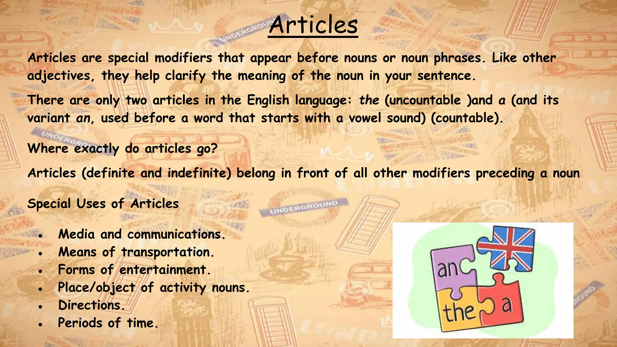 Articles
Articles are special modifiers that appear before nouns or noun phrases. Like other
adjectives, they help clarify the meaning of the noun in your sentence.
There are only two articles in the English language: the (uncountable )and a (and its
variant an, used before a word that starts with a vowel sound) (countable).
Where exactly do articles go?
Articles (definite and indefinite) belong in front of all other modifiers preceding a noun
Special Uses of Articles
● Media and communications.
● Means of transportation.
● Forms of entertainment.
● Place/object of activity nouns.
● Directions.
● Periods of time.
 