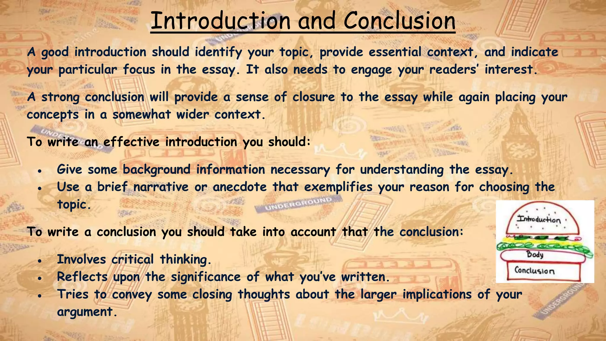 Introduction and Conclusion
A good introduction should identify your topic, provide essential context, and indicate
your particular focus in the essay. It also needs to engage your readers’ interest.
A strong conclusion will provide a sense of closure to the essay while again placing your
concepts in a somewhat wider context.
To write an effective introduction you should:
● Give some background information necessary for understanding the essay.
● Use a brief narrative or anecdote that exemplifies your reason for choosing the
topic.
To write a conclusion you should take into account that the conclusion:
● Involves critical thinking.
● Reflects upon the significance of what you’ve written.
● Tries to convey some closing thoughts about the larger implications of your
argument.
 