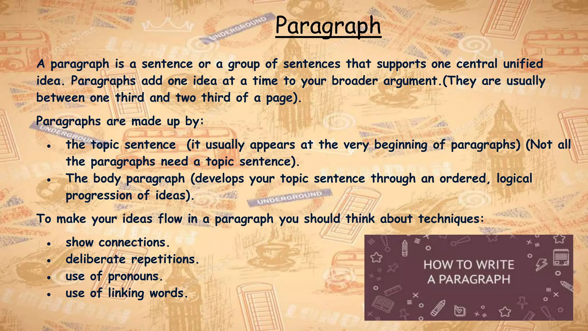 Paragraph
A paragraph is a sentence or a group of sentences that supports one central unified
idea. Paragraphs add one idea at a time to your broader argument.(They are usually
between one third and two third of a page).
Paragraphs are made up by:
● the topic sentence (it usually appears at the very beginning of paragraphs) (Not all
the paragraphs need a topic sentence).
● The body paragraph (develops your topic sentence through an ordered, logical
progression of ideas).
To make your ideas flow in a paragraph you should think about techniques:
● show connections.
● deliberate repetitions.
● use of pronouns.
● use of linking words.
 