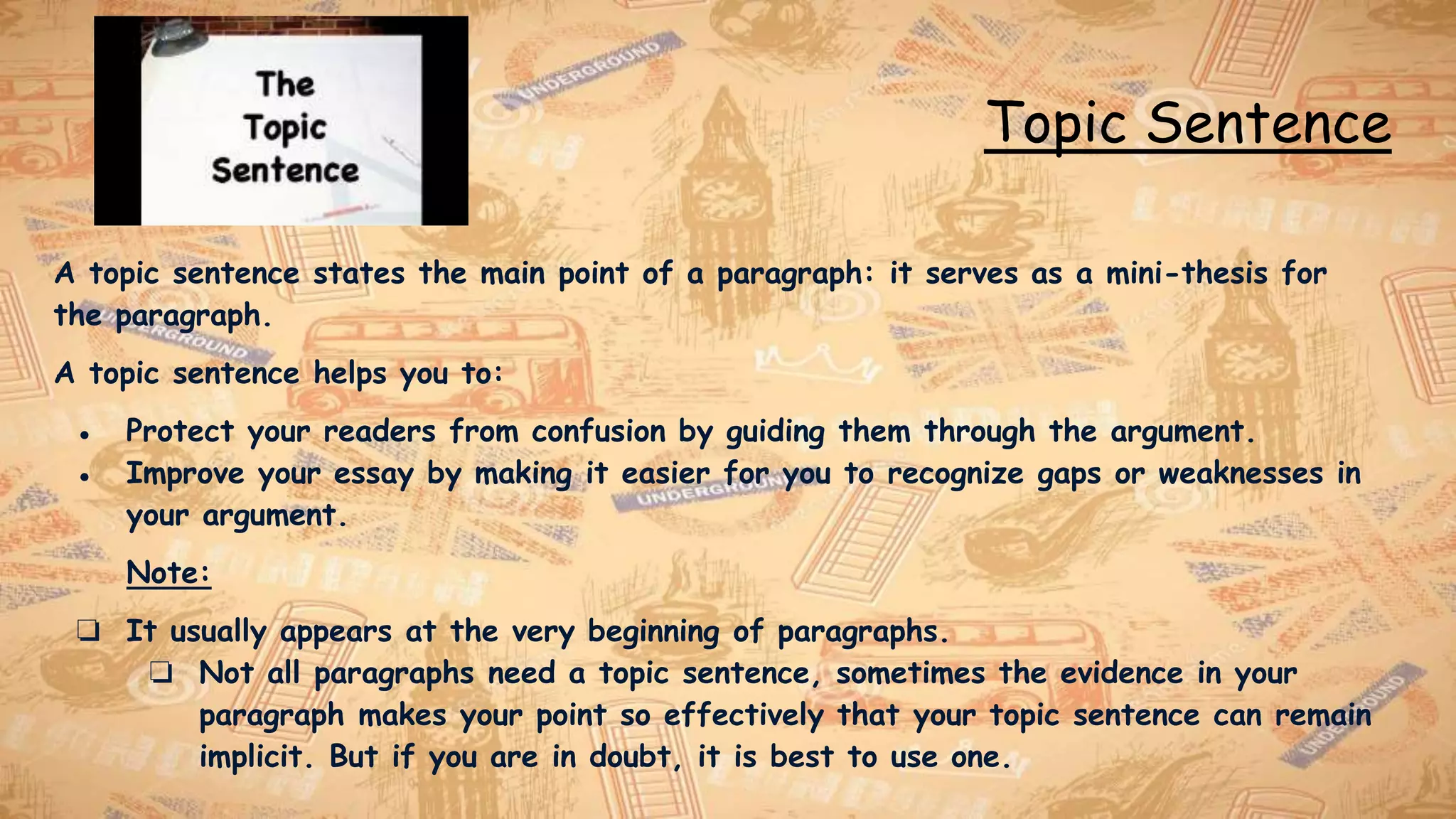 Topic Sentence
A topic sentence states the main point of a paragraph: it serves as a mini-thesis for
the paragraph.
A topic sentence helps you to:
● Protect your readers from confusion by guiding them through the argument.
● Improve your essay by making it easier for you to recognize gaps or weaknesses in
your argument.
Note:
❏ It usually appears at the very beginning of paragraphs.
❏ Not all paragraphs need a topic sentence, sometimes the evidence in your
paragraph makes your point so effectively that your topic sentence can remain
implicit. But if you are in doubt, it is best to use one.
 