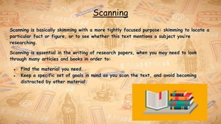 Scanning
Scanning is basically skimming with a more tightly focused purpose: skimming to locate a
particular fact or figure, or to see whether this text mentions a subject you’re
researching.
Scanning is essential in the writing of research papers, when you may need to look
through many articles and books in order to:
● Find the material you need.
● Keep a specific set of goals in mind as you scan the text, and avoid becoming
distracted by other material.
 