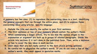 Summarizing
A summary has two aims: (1) to reproduce the overarching ideas in a text, identifying
the general concepts that run through the entire piece, and (2) to express these
overarching ideas using precise, specific language:
1. Include the title and identify the author in your first sentence.
2. The first sentence or two of your summary should contain the author’s thesis.
3. When summarizing a longer article, try to see how the various stages in the
explanation or argument are built up in groups of related paragraphs. Divide the
article into sections if it isn’t done in the published form. Then, write a sentence
or two to cover the key ideas in each section.
4. Omit ideas that are not really central to the text (Avoid writing opinions).
5. Be careful not to plagiarize the author’s words. If you do use even a few of the
author’s words, they must appear in quotation marks.
 