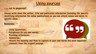 Using sources
How not to plagiarize?
Always write down the author, title and publication information (including the specific
identifying information for online publications) so you can attach names and dates to
specific ideas.
Resources:
● Using Quotations.
● Paraphrase (in you own words).
● Providing references.
● Summarize.
● Absorb the meaning and then to capture in your own words the most important
elements from the original passage.
 