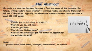 The Abstract
Abstracts are important because they give a first impression of the document that
follows, letting readers decide whether to continue reading and showing them what to
look for if they do so. Typically, an informative abstract answers these questions in
about 100-250 words:
● Why did you do this study or project?
● What did you do, and how?
● What did you find?
● What do your findings mean?
● What are the advantages (of the method or apparatus)?
● How well does it work?
Note:
If possible avoid trade names, acronyms, abbreviations, or symbols.
 