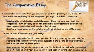 The Comparative Essay
A comparative essay asks that you compare at least two (possibly more) items. These
items will differ depending on the assignment you might be asked. To compare:
● Develop a list of similarities and differences. Once you know your basis for
comparison, think critically about the similarities and differences between the
items you are comparing, and compile a list of them.
● Develop a thesis based on the relative weight of similarities and differences.
Come up with a structure for your essay:
Alternating method: Point-by-point pattern. In the alternating method, you find
related points common to your central subjects A and B, and alternate between A
and B on the basis of these points
Block method: Subject-by-subject pattern. In the block method (AB), you discuss
all of A, then all of B.Your ideas about B build upon or extend your ideas about A.
 