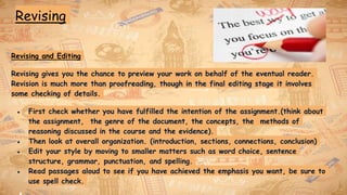 Revising
Revising and Editing
Revising gives you the chance to preview your work on behalf of the eventual reader.
Revision is much more than proofreading, though in the final editing stage it involves
some checking of details.
● First check whether you have fulfilled the intention of the assignment.(think about
the assignment, the genre of the document, the concepts, the methods of
reasoning discussed in the course and the evidence).
● Then look at overall organization. (introduction, sections, connections, conclusion)
● Edit your style by moving to smaller matters such as word choice, sentence
structure, grammar, punctuation, and spelling.
● Read passages aloud to see if you have achieved the emphasis you want, be sure to
use spell check.
 