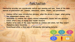 Punctuation
Punctuation provides you considerable control over meaning and tone. Some of the main
sources of punctuation are: commas, semicolons, colons, dashes, and parentheses.
● Commas (After many introductory phrases, when the phrase is longer, when joining
two independent clauses, etc).
● Semicolons to combine two closely related independent clauses into one sentence.
● Colons offer a way of urging your reader forward.
● Dashes serve some of the same functions as commas and colons, but they assert
themselves more forcefully.
● Parentheses offer a third way of introducing interrupting material.
 
