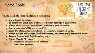 Some Tools
Some Tools and Rules to Improve Your Spelling
● Use a (good) dictionary.
● Be consistent about using British or American spellings in your writing.
● Always check certain “troublesome” suffixes in your dictionary.
● Create your own “difficult-to-spell” lists.
● Learn the standard pronunciations for frequently misspelled words.
● Watch out for homophones, near-homophones, and other easily confusable words.
● Become familiar with English spelling rules.
❏ Plurals (Regular/Irregular).
❏ Possessives and Possessive Pronouns
❏ Some basic grammar
 