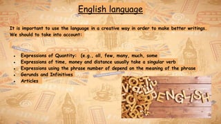English language
It is important to use the language in a creative way in order to make better writings.
We should to take into account:
● Expressions of Quantity: (e.g., all, few, many, much, some
● Expressions of time, money and distance usually take a singular verb
● Expressions using the phrase number of depend on the meaning of the phrase
● Gerunds and Infinitives
● Articles
 