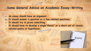 Some General Advice on Academic Essay-Writing
● An essay should have an argument.
● It should answer a question or a few related questions.
● It should try to prove something.
● It should have to develop a single“thesis” or a short set of closely
related points or hypothesis.
 