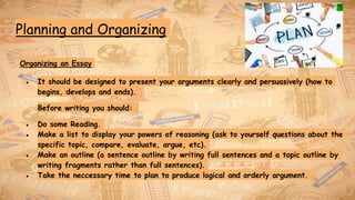 Planning and Organizing
Organizing an Essay
● It should be designed to present your arguments clearly and persuasively (how to
begins, develops and ends).
Before writing you should:
● Do some Reading.
● Make a list to display your powers of reasoning (ask to yourself questions about the
specific topic, compare, evaluate, argue, etc).
● Make an outline (a sentence outline by writing full sentences and a topic outline by
writing fragments rather than full sentences).
● Take the neccessary time to plan to produce logical and orderly argument.
 