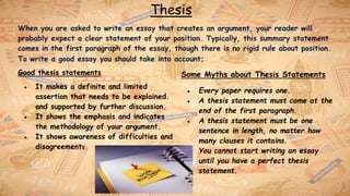 Thesis
When you are asked to write an essay that creates an argument, your reader will
probably expect a clear statement of your position. Typically, this summary statement
comes in the first paragraph of the essay, though there is no rigid rule about position.
To write a good essay you should take into account;
Good thesis statements
● It makes a definite and limited
assertion that needs to be explained.
and supported by further discussion.
● It shows the emphasis and indicates
the methodology of your argument.
● It shows awareness of difficulties and
disagreements.
Some Myths about Thesis Statements
● Every paper requires one.
● A thesis statement must come at the
end of the first paragraph.
● A thesis statement must be one
sentence in length, no matter how
many clauses it contains.
● You cannot start writing an essay
until you have a perfect thesis
statement.
 