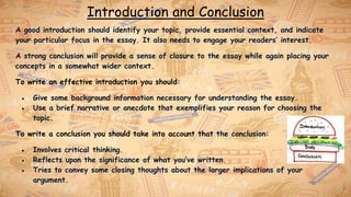 Introduction and Conclusion
A good introduction should identify your topic, provide essential context, and indicate
your particular focus in the essay. It also needs to engage your readers’ interest.
A strong conclusion will provide a sense of closure to the essay while again placing your
concepts in a somewhat wider context.
To write an effective introduction you should:
● Give some background information necessary for understanding the essay.
● Use a brief narrative or anecdote that exemplifies your reason for choosing the
topic.
To write a conclusion you should take into account that the conclusion:
● Involves critical thinking.
● Reflects upon the significance of what you’ve written.
● Tries to convey some closing thoughts about the larger implications of your
argument.
 