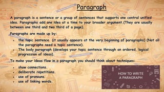 Paragraph
A paragraph is a sentence or a group of sentences that supports one central unified
idea. Paragraphs add one idea at a time to your broader argument.(They are usually
between one third and two third of a page).
Paragraphs are made up by:
● the topic sentence (it usually appears at the very beginning of paragraphs) (Not all
the paragraphs need a topic sentence).
● The body paragraph (develops your topic sentence through an ordered, logical
progression of ideas).
To make your ideas flow in a paragraph you should think about techniques:
● show connections.
● deliberate repetitions.
● use of pronouns.
● use of linking words.
 