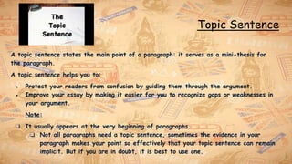 Topic Sentence
A topic sentence states the main point of a paragraph: it serves as a mini-thesis for
the paragraph.
A topic sentence helps you to:
● Protect your readers from confusion by guiding them through the argument.
● Improve your essay by making it easier for you to recognize gaps or weaknesses in
your argument.
Note:
❏ It usually appears at the very beginning of paragraphs.
❏ Not all paragraphs need a topic sentence, sometimes the evidence in your
paragraph makes your point so effectively that your topic sentence can remain
implicit. But if you are in doubt, it is best to use one.
 
