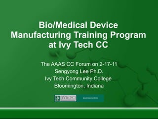 Bio/Medical Device Manufacturing Training Program at Ivy Tech CC The AAAS CC Forum on 2-17-11 Sengyong Lee Ph.D. Ivy Tech Community College  Bloomington, Indiana 