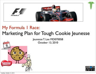 My Formula 1 Race:
  Marketing Plan for Tough Cookie Jeunesse
                            Jeunesse T. Lee MD070058
                                October 13, 2010




Tuesday, October 12, 2010
 