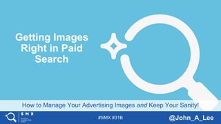 #SMX #31B @John_A_Lee
How to Manage Your Advertising Images and Keep Your Sanity!
Getting Images
Right in Paid
Search
 