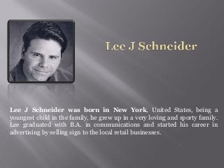 Lee J Schneider was born in New York, United States, being a
youngest child in the family, he grew up in a very loving and sporty family.
Lee graduated with B.A. in communications and started his career in
advertising by selling sign to the local retail businesses.
 