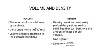VOLUME AND DENSITY
VOLUME
• The amount of space taken up
by an object.
• Unit : Cubic metre (m³/ L/ mL)
• Volume changes according to
the external conditions
DENSITY
• Density describes how closely
packed the particles are in a
solid, liquid or gas. Density is the
amount of mass per unit
volume.
• Unit : g/cm³
• Density =
𝑚𝑎𝑠𝑠
𝑣𝑜𝑙𝑢𝑚𝑒
 