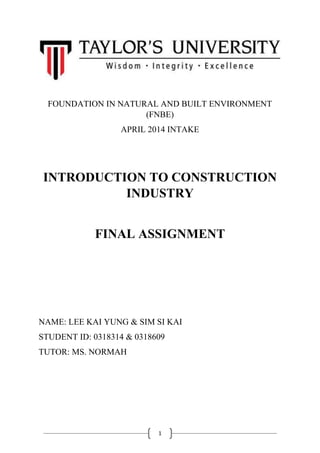 1
FOUNDATION IN NATURAL AND BUILT ENVIRONMENT
(FNBE)
APRIL 2014 INTAKE
INTRODUCTION TO CONSTRUCTION
INDUSTRY
FINAL ASSIGNMENT
NAME: LEE KAI YUNG & SIM SI KAI
STUDENT ID: 0318314 & 0318609
TUTOR: MS. NORMAH
 