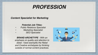 PROFESSION
Potential Job Titles:
• Public Relations Specialist
• Marketing Specialist
• SEO Specialist
BRAND ARCHETYPE - With an
emphasis on quality and attention to
detail. I best exemplify the Rebel
and Creative archetypes by thinking
outside of normal content practices.
Content Specialist for Marketing
 