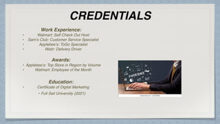 CREDENTIALS
Work Experience:
• Walmart: Self Check Out Host
• Sam’s Club: Customer Service Specialist
• Applebee’s: ToGo Specialist
• Waitr: Delivery Driver
Education:
• Certi
fi
cate of Digital Marketing
• Full Sail University (2021)
Awards:
• Applebee’s: Top Store in Region by Volume
• Walmart: Employee of the Month
Picture Relevant
to Your Industry
Goes Here
 