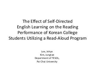 The Effect of Self-Directed 
English Learning on the Reading 
Performance of Korean College 
Students Utilizing a Read-Aloud Program 
Lee, Inhye 
Kim, Jungtae 
Department of TESOL, 
Pai Chai University 
 