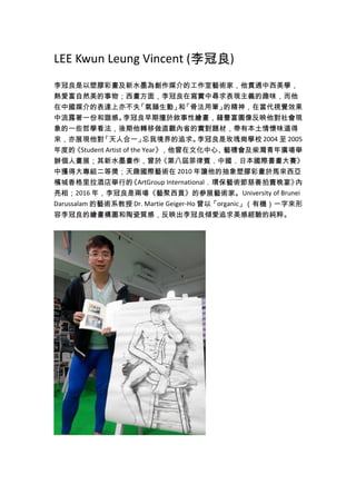 LEE Kwun Leung Vincent (李冠良)
李冠良是以塑膠彩畫及新水墨為創作媒介的工作室藝術家，他貫通中西美學，
熱愛富自然美的事物；西畫方面，李冠良在寫實中尋求表現主義的趣味，而他
在中國媒介的表達上亦不失「氣韻生動」和「骨法用筆」的精神，在當代視覺效果
中流露著一份和諧感。李冠良早期擅於敘事性繪畫，藉豐富圖像反映他對社會現
象的一些哲學看法，後期他轉移做直觀內省的實對題材，帶有本土情懷味道得
來，亦展現他對「天人合一」忘我境界的追求。李冠良是玫瑰崗學校 2004 至 2005
年度的《Student Artist of the Year》，他曾在文化中心、藝穗會及柴灣青年廣場舉
辦個人畫展；其新水墨畫作，曾於《第八屆菲律賓．中國．日本國際書畫大賽》
中獲得大專組二等獎；天趣國際藝術在 2010 年讓他的抽象塑膠彩畫於馬來西亞
檳城香格里拉酒店舉行的《ArtGroup International．環保藝術節慈善拍賣晚宴》內
亮相；2016 年，李冠良是兩場《藝聚西貢》的參展藝術家。University of Brunei
Darussalam 的藝術系教授 Dr. Martie Geiger-Ho 曾以「organic」（有機）一字來形
容李冠良的繪畫構圖和陶瓷質感，反映出李冠良傾愛追求美感經驗的純粹。
 