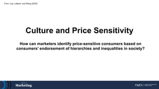 Culture and Price Sensitivity
How can marketers identify price-sensitive consumers based on
consumers’ endorsement of hierarchies and inequalities in society?
From: Lee, Lalwani, and Wang (2020)
 