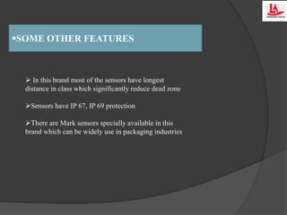 SOME OTHER FEATURES
 In this brand most of the sensors have longest
distance in class which significantly reduce dead zone
Sensors have IP 67, IP 69 protection
There are Mark sensors specially available in this
brand which can be widely use in packaging industries
 