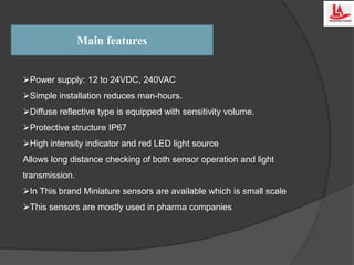 Main features
Power supply: 12 to 24VDC, 240VAC
Simple installation reduces man-hours.
Diffuse reflective type is equipped with sensitivity volume.
Protective structure IP67
High intensity indicator and red LED light source
Allows long distance checking of both sensor operation and light
transmission.
In This brand Miniature sensors are available which is small scale
This sensors are mostly used in pharma companies
 