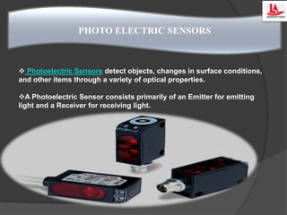  Photoelectric Sensors detect objects, changes in surface conditions,
and other items through a variety of optical properties.
A Photoelectric Sensor consists primarily of an Emitter for emitting
light and a Receiver for receiving light.
PHOTO ELECTRIC SENSORS
 
