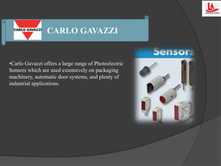 CARLO GAVAZZI
•Carlo Gavazzi offers a large range of Photoelectric
Sensors which are used extensively on packaging
machinery, automatic door systems, and plenty of
industrial applications.
 