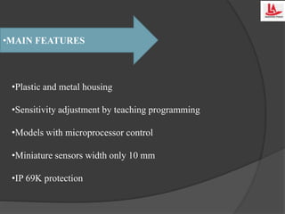 •MAIN FEATURES
•Plastic and metal housing
•Sensitivity adjustment by teaching programming
•Models with microprocessor control
•Miniature sensors width only 10 mm
•IP 69K protection
 