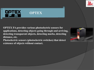 OPTEX
OPTEX FA provides various photoelectric sensors for
applications, detecting objects going through and arriving,
detecting transparent objects, detecting marks, detecting
distance, etc.
Photoelectric sensors (photoelectric switches) that detect
existence of objects without contact.
 