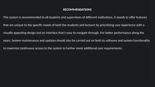 RECOMMENDATIONS
This system is recommended to all students and supervisors of different institutions, it stands to offer features
that are unique to the specific needs of both the students and lecturer by prioritizing user experience with a
visually appealing design and an interface that’s easy to navigate through. For better performance along the
years, System maintenance and updates should also be carried out on both to software and system functionality
to maximize continuous access to the system to further meet additional user requirements.
 