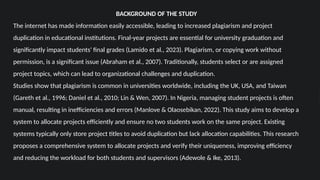 BACKGROUND OF THE STUDY
The internet has made information easily accessible, leading to increased plagiarism and project
duplication in educational institutions. Final-year projects are essential for university graduation and
significantly impact students' final grades (Lamido et al., 2023). Plagiarism, or copying work without
permission, is a significant issue (Abraham et al., 2007). Traditionally, students select or are assigned
project topics, which can lead to organizational challenges and duplication.
Studies show that plagiarism is common in universities worldwide, including the UK, USA, and Taiwan
(Gareth et al., 1996; Daniel et al., 2010; Lin & Wen, 2007). In Nigeria, managing student projects is often
manual, resulting in inefficiencies and errors (Manlove & Olaosebikan, 2022). This study aims to develop a
system to allocate projects efficiently and ensure no two students work on the same project. Existing
systems typically only store project titles to avoid duplication but lack allocation capabilities. This research
proposes a comprehensive system to allocate projects and verify their uniqueness, improving efficiency
and reducing the workload for both students and supervisors (Adewole & Ike, 2013).
 