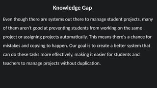 Knowledge Gap
Even though there are systems out there to manage student projects, many
of them aren't good at preventing students from working on the same
project or assigning projects automatically. This means there's a chance for
mistakes and copying to happen. Our goal is to create a better system that
can do these tasks more effectively, making it easier for students and
teachers to manage projects without duplication.
 