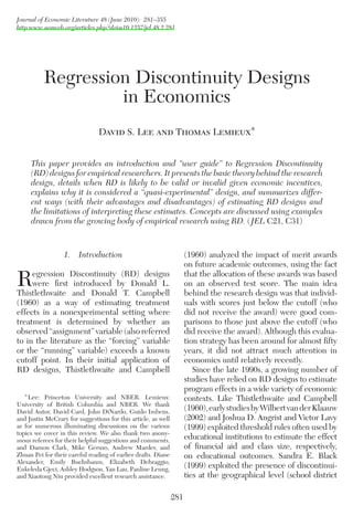 Journal of Economic Literature 48 (June 2010): 281–355
http:www.aeaweb.org/articles.php?doi=10.1257/jel.48.2.281
281
1.  Introduction
Regression Discontinuity (RD) designs
were first introduced by Donald L.
Thistlethwaite and Donald T. Campbell
(1960) as a way of estimating treatment
effects in a nonexperimental setting where
treatment is determined by whether an
observed “assignment” variable (also referred
to in the literature as the “forcing” variable
or the “running” variable) exceeds a known
cutoff point. In their initial application of
RD designs, Thistlethwaite and Campbell
(1960) analyzed the impact of merit awards
on future academic outcomes, using the fact
that the allocation of these awards was based
on an observed test score. The main idea
behind the research design was that individ-
uals with scores just below the cutoff (who
did not receive the award) were good com-
parisons to those just above the cutoff (who
did receive the award). Although this evalua-
tion strategy has been around for almost fifty
years, it did not attract much attention in
economics until relatively recently.
Since the late 1990s, a growing number of
studies have relied on RD designs to estimate
program effects in a wide variety of economic
contexts. Like Thistlethwaite and Campbell
(1960),earlystudiesbyWilbertvanderKlaauw
(2002) and Joshua D. Angrist and Victor Lavy
(1999) exploited threshold rules often used by
educational institutions to estimate the effect
of financial aid and class size, respectively,
on educational outcomes. Sandra E. Black
(1999) exploited the presence of discontinui-
ties at the ­geographical level (school district
Regression Discontinuity Designs
in Economics
David S. Lee and Thomas Lemieux*
This paper provides an introduction and “user guide” to Regression Discontinuity
(RD) designs for empirical researchers. It presents the basic theory behind the research
design, details when RD is likely to be valid or invalid given economic incentives,
explains why it is considered a “quasi-experimental” design, and summarizes differ-
ent ways (with their advantages and disadvantages) of estimating RD designs and
the limitations of interpreting these estimates. Concepts are discussed using examples
drawn from the growing body of empirical research using RD. (   JEL C21, C31)
* Lee: Princeton University and NBER. Lemieux:
University of British Columbia and NBER. We thank
David Autor, David Card, John DiNardo, Guido Imbens,
and Justin McCrary for suggestions for this article, as well
as for numerous illuminating discussions on the various
topics we cover in this review. We also thank two anony-
mous referees for their helpful suggestions and comments,
and Damon Clark, Mike Geruso, Andrew Marder, and
Zhuan Pei for their careful reading of earlier drafts. Diane
Alexander, Emily Buchsbaum, Elizabeth Debraggio,
Enkeleda Gjeci, Ashley Hodgson, Yan Lau, Pauline Leung,
and Xiaotong Niu provided excellent research assistance.
 