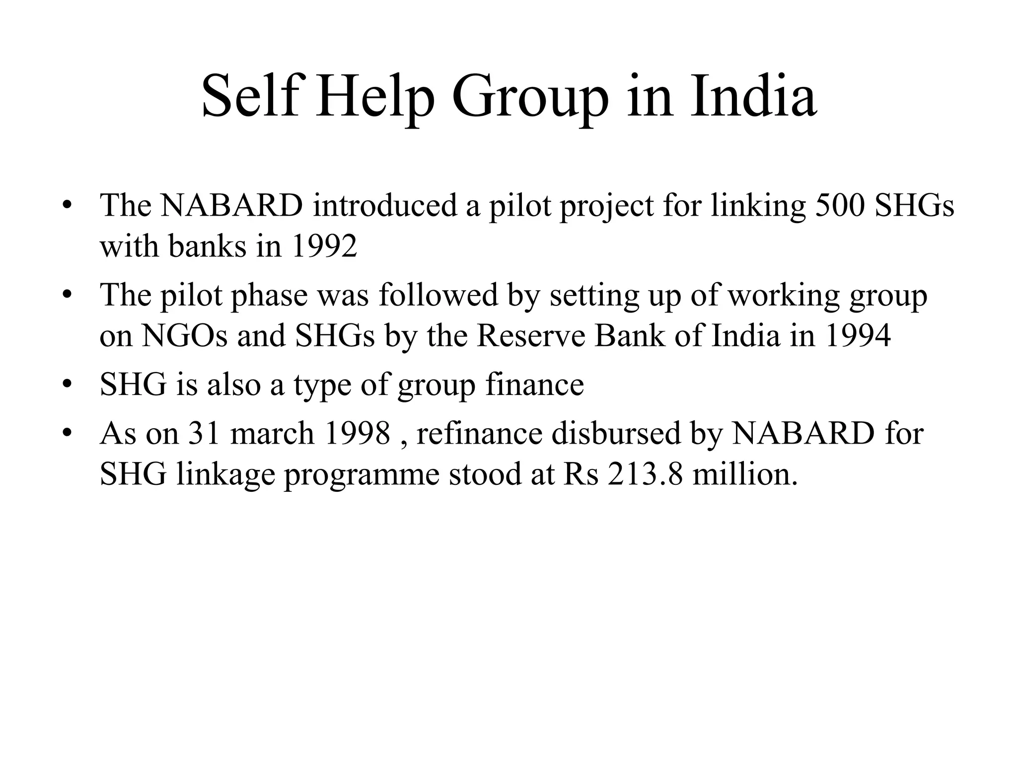 Self Help Group in India
• The NABARD introduced a pilot project for linking 500 SHGs
with banks in 1992
• The pilot phase was followed by setting up of working group
on NGOs and SHGs by the Reserve Bank of India in 1994
• SHG is also a type of group finance
• As on 31 march 1998 , refinance disbursed by NABARD for
SHG linkage programme stood at Rs 213.8 million.
 